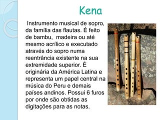 Kena
Instrumento musical de sopro,
da família das flautas. É feito
de bambu, madeira ou até
mesmo acrílico e executado
através do sopro numa
reentrância existente na sua
extremidade superior. É
originária da América Latina e
representa um papel central na
música do Peru e demais
países andinos. Possui 6 furos
por onde são obtidas as
digitações para as notas.
 