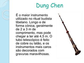 Dung Chen
É o maior instrumento
utilizado no ritual budista
tibetano. Longo e de
forma cónica, geralmente
de 2 a 3 m de
comprimento, mas pode
chegar a ter até 4,5 m. O
tubo telescópico é feito
de cobre ou latão, e os
instrumentos mais caros
são decorados com
gravuras maravilhosas.
 