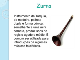 Zurna
Instrumento da Turquia,
de madeira, palheta
dupla e forma cónica,
semelhante a uma mini
corneta, produz sons no
registo agudo e médio. É
comum ser utilizada para
introduções de algumas
músicas folclóricas.
 