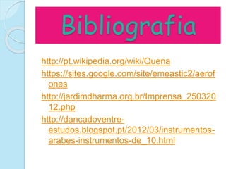 Bibliografia
http://pt.wikipedia.org/wiki/Quena
https://sites.google.com/site/emeastic2/aerof
ones
http://jardimdharma.org.br/Imprensa_250320
12.php
http://dancadoventre-
estudos.blogspot.pt/2012/03/instrumentos-
arabes-instrumentos-de_10.html
 