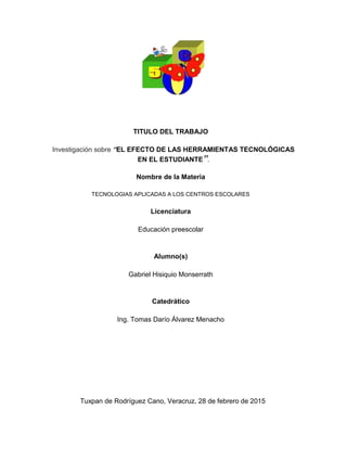 TITULO DEL TRABAJO
Investigación sobre “EL EFECTO DE LAS HERRAMIENTAS TECNOLÓGICAS
EN EL ESTUDIANTE”.
Nombre de la Materia
TECNOLOGIAS APLICADAS A LOS CENTROS ESCOLARES
Licenciatura
Educación preescolar
Alumno(s)
Gabriel Hisiquio Monserrath
Catedrático
Ing. Tomas Darío Álvarez Menacho
Tuxpan de Rodríguez Cano, Veracruz, 28 de febrero de 2015
 