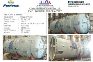 PBE PLANT ( Hazira)
Equipment : Stripper Vessel
Design Pressure : 3.5 Kg/cm2
Design Temp : 180oC
MOC : SA516 GR 70 , CLAD-SS 316
Shell Dia : 4200 mm
Length : 12000 mm
Shell Thickness : 12 + 3 mm
Weight : 75.56 MT
Client:-Reliance Industries Ltd.
PMC : POLIMERI EUROPA-ITALY
 