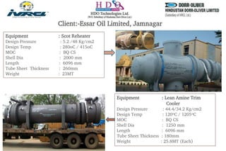 Client:-Essar Oil Limited, Jamnagar
Equipment : Scot Reheater
Design Pressure : 5.2 /48 Kg/cm2
Design Temp : 280oC / 415oC
MOC : BQ CS
Shell Dia : 2000 mm
Length : 6096 mm
Tube Sheet Thickness : 260mm
Weight : 23MT
Equipment : Lean Amine Trim
Cooler
Design Pressure : 44.4/34.2 Kg/cm2
Design Temp : 120oC / 1205oC
MOC : BQ CS
Shell Dia : 1250 mm
Length : 6096 mm
Tube Sheet Thickness : 180mm
Weight : 25.8MT (Each)
 