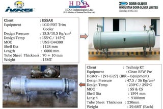 Client : ESSAR
Equipment : LGO PDT Trim
Cooler
Design Pressure : 15.5/10.5 Kg/cm2
Design Temp : 155oC / 145oC
MOC : UNS C44300
Shell Dia : 1128 mm
Length : 6000 mm
Tube Sheet Thickness : 70 + 10 mm
Weight : 15MT
Client : Technip KT
Equipment : Clean BFW Pre
Heater - I (91-E-27) (IBR – Equipment)
Design Pressure : 47.5 / 36 Kg/cm2
Design Temp : 230oC / 295oC
MOC : SS & CS
Shell Dia : 1594 mm
Length : 9300mm
Tube Sheet Thickness : 230mm
Weight : 29.6MT (Each)
 