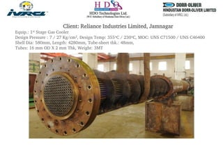 Client: Reliance Industries Limited, Jamnagar
Equip.: 1st Stage Gas Cooler
Design Pressure : 7 / 27 Kg/cm2, Design Temp: 355oC / 230oC, MOC: UNS C71500 / UNS C46400
Shell Dia: 580mm, Length: 4280mm, Tube-sheet thk.: 48mm,
Tubes: 16 mm OD X 2 mm Thk, Weight: 3MT
 