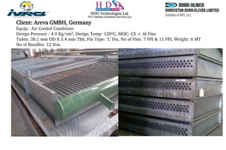 Client: Areva GMBH, Germany
Equip.: Air Cooled Condenser
Design Pressure : 4.9 Kg/cm2, Design Temp: 120oC, MOC: CS + Al Fins
Tubes: 38.1 mm OD X 3.4 mm Thk, Fin Type: ‘L’ Fin, No of Fins: 7 FPI & 11 FPI, Weight: 6 MT
No of Bundles: 12 Nos.
 