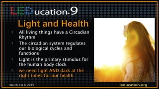 March 5 & 6, 2015
 All living things have a Circadian
Rhythm
 The circadian system regulates
our biological cycles and
functions
 Light is the primary stimulus for
the human body clock
 we need light AND dark at the
right times for our health
 