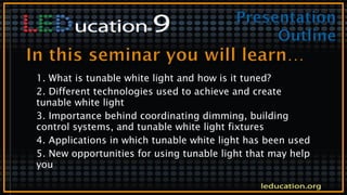 1. What is tunable white light and how is it tuned?
2. Different technologies used to achieve and create
tunable white light
3. Importance behind coordinating dimming, building
control systems, and tunable white light fixtures
4. Applications in which tunable white light has been used
5. New opportunities for using tunable light that may help
you
 