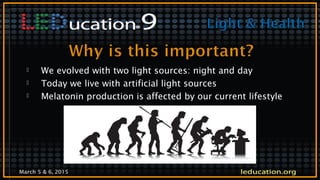 March 5 & 6, 2015
 We evolved with two light sources: night and day
 Today we live with artificial light sources
 Melatonin production is affected by our current lifestyle
 