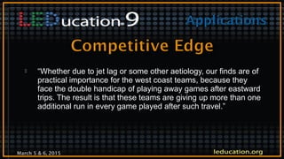 March 5 & 6, 2015
 “Whether due to jet lag or some other aetiology, our finds are of
practical importance for the west coast teams, because they
face the double handicap of playing away games after eastward
trips. The result is that these teams are giving up more than one
additional run in every game played after such travel.”
 