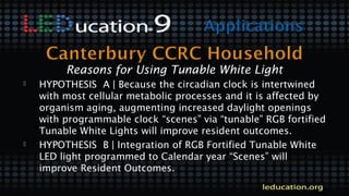  HYPOTHESIS A | Because the circadian clock is intertwined
with most cellular metabolic processes and it is affected by
organism aging, augmenting increased daylight openings
with programmable clock “scenes” via “tunable” RGB fortified
Tunable White Lights will improve resident outcomes.
 HYPOTHESIS B | Integration of RGB Fortified Tunable White
LED light programmed to Calendar year “Scenes” will
improve Resident Outcomes.
Reasons for Using Tunable White Light
 