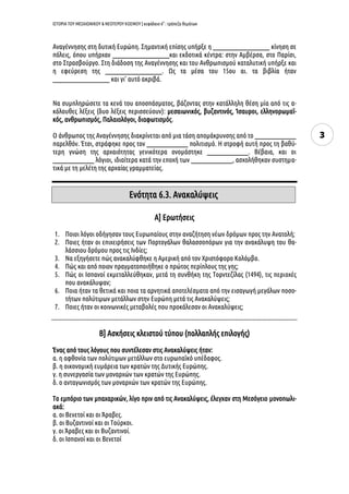 ΙΣΤΟΡΙΑ ΤΟΥ ΜΕΣΑΙΩΝΙΚΟΥ & ΝΕΟΤΕΡΟΥ ΚΟΣΜΟΥ | κεφάλαιο 6ο
: τράπεζα θεμάτων
3
Αναγέννησης στη δυτική Ευρώπη. Σημαντική επίσης υπήρξε η ______________________ κίνηση σε
πόλεις, όπου υπήρχαν ______________________και εκδοτικά κέντρα: στην Αμβέρσα, στο Παρίσι,
στο Στρασβούργο. Στη διάδοση της Αναγέννησης και του Ανθρωπισμού καταλυτική υπήρξε και
η εφεύρεση της ______________________. Ως τα μέσα του 15ου αι. τα βιβλία ήταν
______________________ και γι’ αυτό ακριβά.
Να συμπληρώσετε τα κενά του αποσπάσματος, βάζοντας στην κατάλληλη θέση μία από τις α-
κόλουθες λέξεις (δυο λέξεις περισσεύουν): μεσαιωνικός, βυζαντινός, Ίσαυροι, ελληνορωμαϊ-
κός, ανθρωπισμός, Παλαιολόγοι, διαφωτισμός.
Ο άνθρωπος της Αναγέννησης διακρίνεται από μια τάση απομάκρυνσης από το ________________
παρελθόν. Έτσι, στράφηκε προς τον ________________ πολιτισμό. Η στροφή αυτή προς τη βαθύ-
τερη γνώση της αρχαιότητας γενικότερα ονομάστηκε ________________. Βέβαια, και οι
________________ λόγιοι, ιδιαίτερα κατά την εποχή των ________________, ασχολήθηκαν συστημα-
τικά με τη μελέτη της αρχαίας γραμματείας.
Α] Ερωτήσεις
1. Ποιοι λόγοι οδήγησαν τους Ευρωπαίους στην αναζήτηση νέων δρόμων προς την Ανατολή;
2. Ποιες ήταν οι επιχειρήσεις των Πορτογάλων θαλασσοπόρων για την ανακάλυψη του θα-
λάσσιου δρόμου προς τις Ινδίες;
3. Να εξηγήσετε πώς ανακαλύφθηκε η Αμερική από τον Χριστόφορο Κολόμβο.
4. Πώς και από ποιον πραγματοποιήθηκε ο πρώτος περίπλους της γης;
5. Πώς οι Ισπανοί εκμεταλλεύθηκαν, μετά τη συνθήκη της Τορντεζίλας (1494), τις περιοχές
που ανακάλυψαν;
6. Ποια ήταν τα θετικά και ποια τα αρνητικά αποτελέσματα από την εισαγωγή μεγάλων ποσο-
τήτων πολύτιμων μετάλλων στην Ευρώπη μετά τις Ανακαλύψεις;
7. Ποιες ήταν οι κοινωνικές μεταβολές που προκάλεσαν οι Ανακαλύψεις;
Β] Ασκήσεις κλειστού τύπου (πολλαπλής επιλογής)
Ένας από τους λόγους που συντέλεσαν στις Ανακαλύψεις ήταν:
α. η αφθονία των πολύτιμων μετάλλων στο ευρωπαϊκό υπέδαφος.
β. η οικονομική ευμάρεια των κρατών της Δυτικής Ευρώπης.
γ. η συνεργασία των μοναρχών των κρατών της Ευρώπης.
δ. ο ανταγωνισμός των μοναρχών των κρατών της Ευρώπης.
Το εμπόριο των μπαχαρικών, λίγο πριν από τις Ανακαλύψεις, έλεγχαν στη Μεσόγειο μονοπωλι-
ακά:
α. οι Βενετοί και οι Άραβες.
β. οι Βυζαντινοί και οι Τούρκοι.
γ. οι Άραβες και οι Βυζαντινοί.
δ. οι Ισπανοί και οι Βενετοί
Ενότητα 6.3. Ανακαλύψεις
 