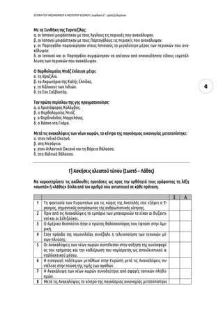 ΙΣΤΟΡΙΑ ΤΟΥ ΜΕΣΑΙΩΝΙΚΟΥ & ΝΕΟΤΕΡΟΥ ΚΟΣΜΟΥ | κεφάλαιο 6ο
: τράπεζα θεμάτων
4
Με τη Συνθήκη της Τορντεζίλας:
α. οι Ισπανοί μοιράστηκαν με τους Άγγλους τις περιοχές που ανακάλυψαν.
β. οι Ισπανοί μοιράστηκαν με τους Πορτογάλους τις περιοχές που ανακάλυψαν.
γ. οι Πορτογάλοι παραχώρησαν στους Ισπανούς το μεγαλύτερο μέρος των περιοχών που ανα-
κάλυψαν.
δ. οι Ισπανοί και οι Πορτογάλοι συμφώνησαν να απέχουν από οποιουδήποτε είδους εκμετάλ-
λευση των περιοχών που ανακάλυψαν.
Ο Βαρθολομαίος Ντιάζ έπλευσε μέχρι:
α. τη Βραζιλία.
β. το Ακρωτήριο της Καλής Ελπίδας.
γ. το Κάλικουτ των Ινδιών.
δ. το Σαν Σαλβαντόρ.
Τον πρώτο περίπλου της γης πραγματοποίησε:
α. ο Χριστόφορος Κολόμβος.
β. ο Βαρθολομαίος Ντιάζ.
γ. ο Φερδινάνδος Μαγγελάνος.
δ. ο Βάσκο ντα Γκάμα.
Μετά τις ανακαλύψεις των νέων χωρών, το κέντρο της παγκόσμιας οικονομίας μετατοπίστηκε:
α. στον Ινδικό Ωκεανό.
β. στη Μεσόγειο.
γ. στον Ατλαντικό Ωκεανό και τη Βόρεια θάλασσα.
δ. στη Βαλτική θάλασσα.
Γ] Ασκήσεις κλειστού τύπου (Σωστό – Λάθος)
Να χαρακτηρίσετε τις ακόλουθες προτάσεις ως προς την ορθότητά τους γράφοντας τη λέξη
«σωστό» ή «λάθος» δίπλα από τον αριθμό που αντιστοιχεί σε κάθε πρόταση.
Σ Λ
1 Τη φαντασία των Ευρωπαίων για τις χώρες της Ανατολής είχε εξάψει ο Έ-
ρασμος, σημαντικός εκπρόσωπος της ανθρωπιστικής κίνησης.
2 Πριν από τις Ανακαλύψεις το εμπόριο των μπαχαρικών το είχαν οι Βυζαντι-
νοί και οι Σελτζούκοι.
3 Ο Αμέρικο Βεσπούτσι ήταν ο πρώτος θαλασσοπόρος που έφτασε στην Αμε-
ρική.
4 Στην πρόοδο της ναυσιπλοΐας συνέβαλε η τελειοποίηση των τεχνικών μέ-
σων πλεύσης.
5 Οι Ανακαλύψεις των νέων χωρών συντέλεσαν στην αύξηση της κυκλοφορί-
ας του χρήματος και την καθιέρωση του νομίσματος ως αποκλειστικού α-
νταλλακτικού μέσου.
6 Η εισαγωγή πολύτιμων μετάλλων στην Ευρώπη μετά τις Ανακαλύψεις συ-
ντέλεσε στην πτώση της τιμής των αγαθών.
7 Η Ανακάλυψη των νέων χωρών συνοδεύτηκε από σφαγές τοπικών πληθυ-
σμών.
8 Μετά τις Ανακαλύψεις το κέντρο της παγκόσμιας οικονομίας μετατοπίστηκε
 