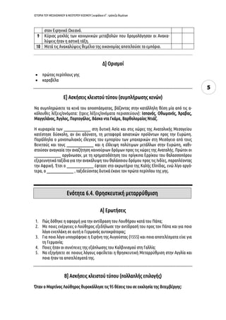 ΙΣΤΟΡΙΑ ΤΟΥ ΜΕΣΑΙΩΝΙΚΟΥ & ΝΕΟΤΕΡΟΥ ΚΟΣΜΟΥ | κεφάλαιο 6ο
: τράπεζα θεμάτων
5
στον Ειρηνικό Ωκεανό.
9 Κύριος μοχλός των κοινωνικών μεταβολών που δρομολόγησαν οι Ανακα-
λύψεις ήταν η αστική τάξη.
10 Μετά τις Ανακαλύψεις θεμέλιο της οικονομίας αποτελούσε το εμπόριο.
Δ] Ορισμοί
 πρώτος περίπλους γης
 καραβέλα
Ε] Ασκήσεις κλειστού τύπου (συμπλήρωσης κενών)
Να συμπληρώσετε τα κενά του αποσπάσματος, βάζοντας στην κατάλληλη θέση μία από τις α-
κόλουθες λέξεις/ονόματα: (τρεις λέξεις/ονόματα περισσεύουν): Ισπανός, Οθωμανός, Άραβας,
Μαγγελάνος, Άγγλος, Πορτογάλος, Βάσκο ντα Γκάμα, Βαρθολομαίος Ντιάζ.
Η κυριαρχία των ________________ στη δυτική Ασία και στις χώρες της Ανατολικής Μεσογείου
κατέστησε δύσκολη, αν όχι αδύνατη, τη μεταφορά ασιατικών προϊόντων προς την Ευρώπη.
Παράλληλα ο μονοπωλιακός έλεγχος του εμπορίου των μπαχαρικών στη Μεσόγειο από τους
Βενετούς και τους ________________ και η έλλειψη πολύτιμων μετάλλων στην Ευρώπη, καθι-
στούσαν αναγκαία την αναζήτηση καινούριων δρόμων προς τις χώρες της Ανατολής. Πρώτοι οι
________________ οργάνωσαν, με τη χρηματοδότηση του πρίγκιπα Ερρίκου του θαλασσοπόρου
εξερευνητικά ταξίδια για την ανακάλυψη του θαλάσσιου δρόμου προς τις Ινδίες, παραπλέοντας
την Αφρική. Έτσι ο ________________ έφτασε στο ακρωτήριο της Καλής Ελπίδας, ενώ λίγο αργό-
τερα, ο ________________ , ταξιδεύοντας δυτικά έκανε τον πρώτο περίπλου της γης.
Α] Ερωτήσεις
1. Πώς δόθηκε η αφορμή για την αντίδραση του Λουθήρου κατά του Πάπα;
2. Με ποιες ενέργειες ο Λούθηρος εξεδήλωσε την αντίδρασή του προς τον Πάπα και για ποιο
λόγο ενεπλάκη σε αυτή ο Γερμανός αυτοκράτορας;
3. Για ποιο λόγο υπογράφηκε η Ειρήνη της Αυγούστας (1555) και ποια αποτελέσματα είχε για
τη Γερμανία;
4. Ποιες ήταν οι συνέπειες της εξάπλωσης του Καλβινισμού στη Γαλλία;
5. Να εξηγήσετε σε ποιους λόγους οφείλεται η θρησκευτική Μεταρρύθμιση στην Αγγλία και
ποια ήταν τα αποτελέσματά της.
Β] Ασκήσεις κλειστού τύπου (πολλαπλής επιλογής)
Όταν ο Μαρτίνος Λούθηρος θυροκόλλησε τις 95 θέσεις του σε εκκλησία της Βιτεμβέργης:
Ενότητα 6.4. Θρησκευτική μεταρρύθμιση
 