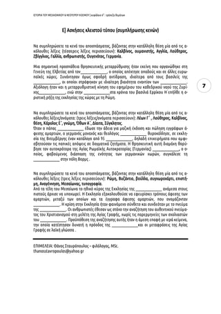 ΙΣΤΟΡΙΑ ΤΟΥ ΜΕΣΑΙΩΝΙΚΟΥ & ΝΕΟΤΕΡΟΥ ΚΟΣΜΟΥ | κεφάλαιο 6ο
: τράπεζα θεμάτων
7
Ε] Ασκήσεις κλειστού τύπου (συμπλήρωσης κενών)
Να συμπληρώσετε τα κενά του αποσπάσματος, βάζοντας στην κατάλληλη θέση μία από τις α-
κόλουθες λέξεις (τέσσερεις λέξεις περισσεύουν): Καλβίνος, ουμανιστής, Αγγλία, Λούθηρος,
Ζβίγγλιος, Γαλλία, ανθρωπιστής, Ουγενότος, Γερμανία.
Μια σημαντική προσπάθεια θρησκευτικής μεταρρύθμισης ήταν εκείνη που οργανώθηκε στη
Γενεύη της Ελβετίας από τον________________, ο οποίος απέκτησε οπαδούς και σε άλλες ευρω-
παϊκές χώρες. Συνάντησαν όμως σφοδρή αντίδραση, ιδιαίτερα από τους βασιλείς της
________________, οι οποίοι στράφηκαν με ιδιαίτερη βιαιότητα εναντίον των ________________.
Αξιόλογη ήταν και η μεταρρυθμιστική κίνηση του εφημέριου του καθεδρικού ναού της Ζυρί-
χης________________, ενώ στην ________________στα χρόνια του βασιλιά Ερρίκου Η ́επήλθε η ο-
ριστική ρήξη της εκκλησίας της χώρας με τη Ρώμη.
Να συμπληρώσετε τα κενά του αποσπάσματος, βάζοντας στην κατάλληλη θέση μία από τις α-
κόλουθες λέξεις/ονόματα: (τρεις λέξεις/ονόματα περισσεύουν): Λέων Γ΄ , Λούθηρος, Καλβίνος,
θέση, Κάρολος Ε΄, γνώμη, Όθων Α΄, Δίαιτα, Σύγκλητος.
Όταν ο πάπας ________________ έδωσε την άδεια για μαζική έκδοση και πώληση εγγράφων ά-
φεσης αμαρτιών, ο γερμανός μοναχός και θεολόγος ________________ θυροκόλλησε, σε εκκλη-
σία της Βιτεμβέργης έναν κατάλογο από 95 ________________, δηλαδή επιχειρήματα που αμφι-
σβητούσαν τις παπικές απόψεις σε δογματικά ζητήματα. Η θρησκευτική αυτή διαμάχη θορύ-
βησε τον αυτοκράτορα της Αγίας Ρωμαϊκής Αυτοκρατορίας (Γερμανίας) ________________, ο ο-
ποίος, φοβούμενος διάσπαση της ενότητας των γερμανικών χωρών, συγκάλεσε τη
________________ στην πόλη Βορμς .
Να συμπληρώσετε τα κενά του αποσπάσματος, βάζοντας στην κατάλληλη θέση μία από τις α-
κόλουθες λέξεις (τρεις λέξεις περισσεύουν): Ρώμη, Βυζάντιο, βούλλα, συγχωροχάρτι, επιστή-
μη, Αναγέννηση, Μεσαίωνας, τυπογραφία.
Από τα τέλη του Μεσαίωνα το ηθικό κύρος της Εκκλησίας της ________________ ανάμεσα στους
πιστούς άρχισε να υποχωρεί. Η Εκκλησία εξακολουθούσε να εφευρίσκει τρόπους άφεσης των
αμαρτιών, μεταξύ των οποίων και τα έγγραφα άφεσης αμαρτιών, που ονομάζονταν
________________. Η κρίση στην Εκκλησία ήταν φαινόμενο σύνθετο και συνδεόταν με το πνεύμα
της ________________. Οι ανθρωπιστές έθεσαν ως στόχο την αναζήτηση του αυθεντικού πνεύμα-
τος του Χριστιανισμού στη μελέτη της Αγίας Γραφής, χωρίς τις παρερμηνείες των σχολιαστών
του ________________. Προϋπόθεση της αναζήτησης αυτής ήταν η άμεση επαφή με ιερά κείμενα,
την οποία κατέστησαν δυνατή η πρόοδος της ________________και οι μεταφράσεις της Αγίας
Γραφής σε λαϊκή γλώσσα .
ΕΠΙΜΕΛΕΙΑ: Θάνος Σταυρόπουλος – φιλόλογος, MSc.
thanosstavropoulos@yahoo.gr
 