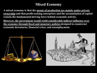 Mixed Economy
A mixed economy is that the means of production are mainly under private
ownership and that profit-seeking enterprises and the accumulation of capital
remain the fundamental driving force behind economic activity.
However, the government would wield considerable indirect influence over
the economy through fiscal and monetary policies designed to counteract
economic downturns, financial crises, and unemployment.
 