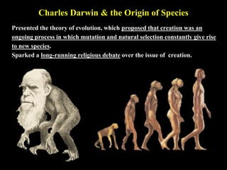 Charles Darwin & the Origin of Species
Presented the theory of evolution, which proposed that creation was an
ongoing process in which mutation and natural selection constantly give rise
to new species.
Sparked a long-running religious debate over the issue of creation.
 