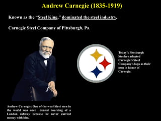 Andrew Carnegie (1835-1919)
Known as the “Steel King,” dominated the steel industry.
Carnegie Steel Company of Pittsburgh, Pa.
Andrew Carnegie: One of the wealthiest men in
the world was once denied boarding of a
London subway because he never carried
money with him.
Today’s Pittsburgh
Steelers adopted
Carnegie’s Steel
Company’s logo as their
own in honor of
Carnegie.
 