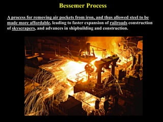 Bessemer Process
A process for removing air pockets from iron, and thus allowed steel to be
made more affordable, leading to faster expansion of railroads construction
of skyscrapers, and advances in shipbuilding and construction.
 