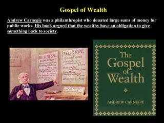 Gospel of Wealth
Andrew Carnegie was a philanthropist who donated large sums of money for
public works. His book argued that the wealthy have an obligation to give
something back to society.
 