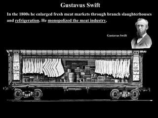 Gustavus Swift
In the 1800s he enlarged fresh meat markets through branch slaughterhouses
and refrigeration. He monopolized the meat industry.
Gustavus Swift
 
