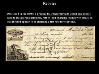 Rebates
Developed in the 1880s, a practice by which railroads would give money
back to its favored customers, rather than charging them lower prices, so
that it could appear to be charging a flat rate for everyone.
 