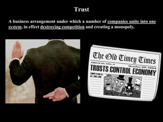 Trust
A business arrangement under which a number of companies unite into one
system, in effect destroying competition and creating a monopoly.
 