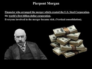 Pierpont Morgan
Financier who arranged the merger which created the U.S. Steel Corporation,
the world's first billion dollar corporation.
Everyone involved in the merger became rich. (Vertical consolidation).
 