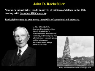 John D. Rockefeller
New York industrialist; made hundreds of millions of dollars in the 19th
century with Standard Oil Company.
Rockefeller came to own more than 90% of America’s oil industry.
Early oil drill in Titusville, Pennsylvania.
In May 1911, the U.S.
Supreme Court ordered that
John D. Rockefeller’s
Standard Oil be dismembered.
Ironically, as the company was
split into many separate pieces
and the pieces sold,
Rockefeller made a huge
profit on the sales.
 