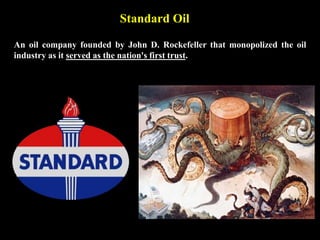 Standard Oil
An oil company founded by John D. Rockefeller that monopolized the oil
industry as it served as the nation's first trust.
 