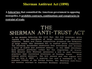 Sherman Antitrust Act (1890)
A federal law that committed the American government to opposing
monopolies, it prohibits contracts, combinations and conspiracies in
restraint of trade.
 