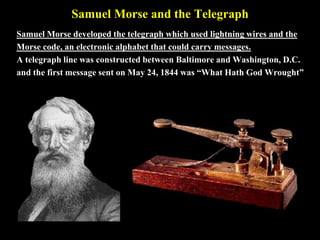 Samuel Morse and the Telegraph
Samuel Morse developed the telegraph which used lightning wires and the
Morse code, an electronic alphabet that could carry messages.
A telegraph line was constructed between Baltimore and Washington, D.C.
and the first message sent on May 24, 1844 was “What Hath God Wrought”
 