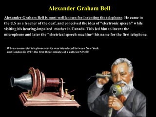 Alexander Graham Bell
Alexander Graham Bell is most well known for inventing the telephone. He came to
the U.S as a teacher of the deaf, and conceived the idea of "electronic speech" while
visiting his hearing-impaired mother in Canada. This led him to invent the
microphone and later the "electrical speech machine“ his name for the first telephone.
When commercial telephone service was introduced between New York
and London in 1927, the first three minutes of a call cost $75.00
 