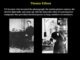 Thomas Edison
US inventor who invented the phonograph, the motion picture camera, the
electric light bulb, and came up with the innovative idea of central power
companies that provided electrical power to large numbers of customers.
 