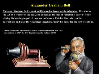 Alexander Graham Bell
Alexander Graham Bell is most well known for inventing the telephone. He came to
the U.S as a teache...