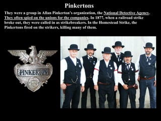 Pinkertons
They were a group in Allan Pinkerton’s organization, the National Detective Agency.
They often spied on the unions for the companies. In 1877, when a railroad strike
broke out, they were called in as strikebreakers. In the Homestead Strike, the
Pinkertons fired on the strikers, killing many of them.
 