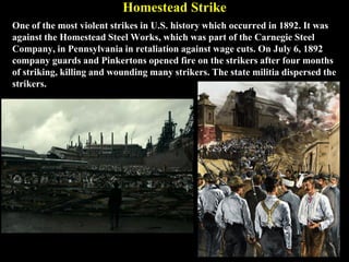 Homestead Strike
One of the most violent strikes in U.S. history which occurred in 1892. It was
against the Homestead Steel Works, which was part of the Carnegie Steel
Company, in Pennsylvania in retaliation against wage cuts. On July 6, 1892
company guards and Pinkertons opened fire on the strikers after four months
of striking, killing and wounding many strikers. The state militia dispersed the
strikers.
 
