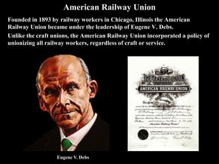 American Railway Union
Founded in 1893 by railway workers in Chicago, Illinois the American
Railway Union became under the leadership of Eugene V. Debs.
Unlike the craft unions, the American Railway Union incorporated a policy of
unionizing all railway workers, regardless of craft or service.
Eugene V. Debs
 