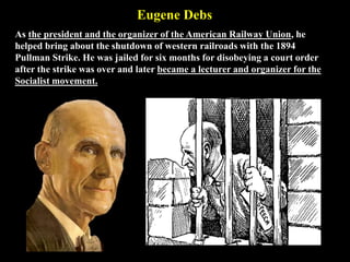 Eugene Debs
As the president and the organizer of the American Railway Union, he
helped bring about the shutdown of western railroads with the 1894
Pullman Strike. He was jailed for six months for disobeying a court order
after the strike was over and later became a lecturer and organizer for the
Socialist movement.
 
