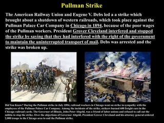 Pullman Strike
The American Railway Union and Eugene V. Debs led a a strike which
brought about a shutdown of western railroads, which took place against the
Pullman Palace Car Company in Chicago in 1894, because of the poor wages
of the Pullman workers. President Grover Cleveland interfered and stopped
the strike by saying that they had interfered with the right of the government
to maintain the uninterrupted transport of mail. Debs was arrested and the
strike was broken up.
Did You Know? During the Pullman strike in July 1894, railroad workers in Chicago went on strike in sympathy with the
employees of the Pullman Palace Car Company. Among the incidents of the strike, strikers burned 600 freight cars in the
Chicago railroad yards. The Governor of Illinois, John Peter Altgeld, was a friend of labor unions and refused to call out the
militia to stop the strike. Over the objections of Governor Altgeld, President Grover Cleveland and his attorney general ordered
2,000 troops to the Chicago area to end the Pullman strike.
 