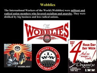 Wobblies
The International Workers of the World (Wobblies) were militant and
radical union members who favored socialism and anarchy. They were
disliked by big business and less radical unions.
 
