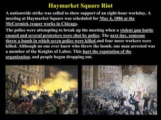 Haymarket Square Riot
A nationwide strike was called to show support of an eight-hour workday. A
meeting at Haymarket Square was scheduled for May 4, 1886 at the
McCormick reaper works in Chicago.
The police were attempting to break up the meeting when a violent gun battle
ensued and several protesters were shot by police. The next day, someone
threw a bomb in which seven police were killed and four more workers were
killed. Although no one ever knew who threw the bomb, one man arrested was
a member of the Knights of Labor. This hurt the reputation of the
organization, and people began dropping out.
 
