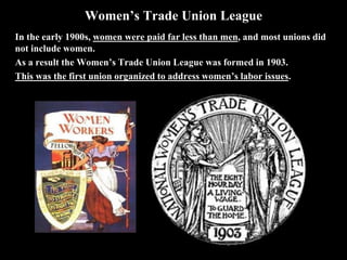 Women’s Trade Union League
In the early 1900s, women were paid far less than men, and most unions did
not include women.
As a result the Women’s Trade Union League was formed in 1903.
This was the first union organized to address women’s labor issues.
 