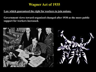 Law which guaranteed the right for workers to join unions.
Government views toward organized changed after 1930 as the more public
support for workers increased.
Wagner Act of 1935
 
