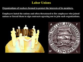 Labor Unions
Organizations of workers formed to protect the interests of its members.
Employers hated the unions and often threatened to fire employees who joined
unions or forced them to sign contracts agreeing not to join such organizations.
 