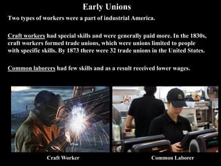 Early Unions
Two types of workers were a part of industrial America.
Craft workers had special skills and were generally paid more. In the 1830s,
craft workers formed trade unions, which were unions limited to people
with specific skills. By 1873 there were 32 trade unions in the United States.
Common laborers had few skills and as a result received lower wages.
Common LaborerCraft Worker
 