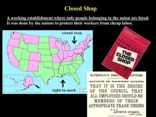 Closed Shop
A working establishment where only people belonging to the union are hired.
It was done by the unions to protect their workers from cheap labor.
 