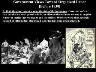 Government Views Toward Organized Labor
[Before 1930]
At first, the government was on the side of the businesses. Governors often
sent out the National guard, militia, or allowed the business owners to employ
whatever tactics they wanted to end the strikes. Workers were often severely
injured or often killed. Organized labor leaders were often arrested.
 