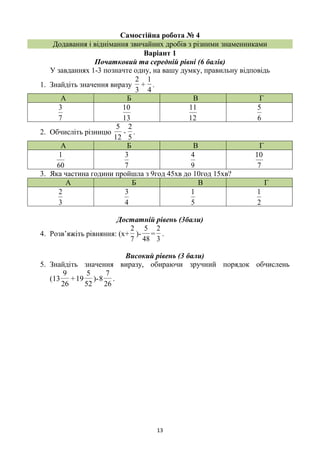 13
Самостійна робота № 4
Додавання і віднімання звичайних дробів з різними знаменниками
Варіант 1
Початковий та середній рівні (6 балів)
У завданнях 1-3 позначте одну, на вашу думку, правильну відповідь
1. Знайдіть значення виразу
4
1
+
3
2
.
А Б В Г
7
3
13
10
12
11
6
5
2. Обчисліть різницю
5
2
12
5
- .
А Б В Г
60
1
7
3
9
4
7
10
3. Яка частина години пройшла з 9год 45хв до 10год 15хв?
А Б В Г
3
2
4
3
5
1
2
1
Достатній рівень (3бали)
4. Розв’яжіть рівняння: (х+
7
2
)-
48
5
=
3
2
.
Високий рівень (3 бали)
5. Знайдіть значення виразу, обираючи зручний порядок обчислень
(
52
5
19+
26
9
13 )-
26
7
8 .
 