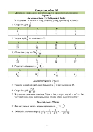 15
Контрольна робота №2
Додавання і віднімання звичайних дробів з різними знаменниками
Варіант 1
Початковий та середній рівні (6 балів)
У завданнях 1-4 позначте одну, на вашу думку, правильну відповідь
1. Скоротіть дріб
15
5
.
А Б В Г
15
1
3
5
7
2
3
1
2. Зведіть дріб
9
4
до знаменника 27.
А Б В Г
27
12
27
4
19
14
4
19
3. Обчисліть суму дробів
8
1
+
16
1
.
А Б В Г
24
2
16
3
12
4
17
5
4. Розв’яжіть рівняння: х+
8
3
=4
5
2
.
А Б В Г
13
5
4
8
2
14
40
1
4
3
1
4
Достатній рівень (3 бали)
5. Укажіть звичайний дріб, який більший за
7
1
і має знаменник 14.
6. Скоротіть дріб
45•18
36•5
.
7. Через один кран вода заповнює бідон за 6хв, а через другий - за 7хв. Яка
частина бідона буде заповнена, якщо обидва крани відкрити на 1хв?
Високий рівень (3бали)
8. Яке натуральне число є коренем рівняння х-
x
1
=
14
13
13 ?
9. Обчисліть значення виразу
30•29
1
+...+
5•4
1
+
4•3
1
+
3•2
1
.
 